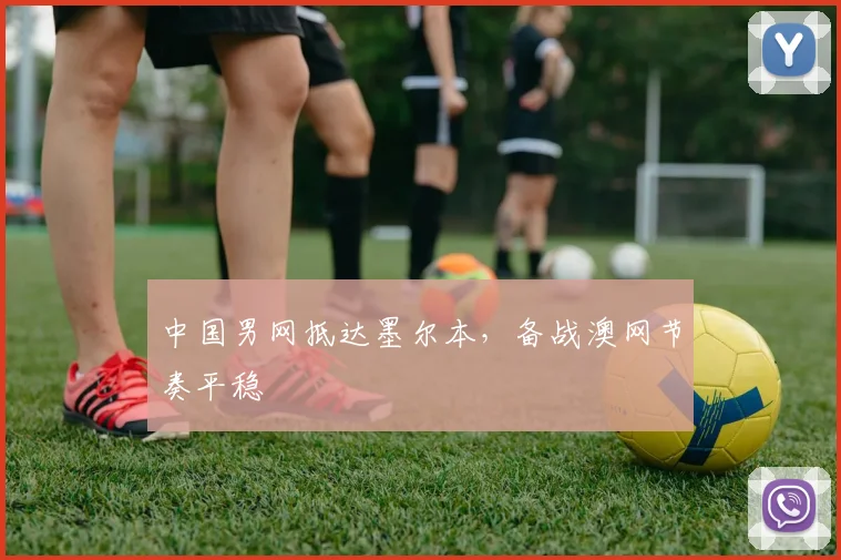 中国男网抵达墨尔本，备战澳网节奏平稳