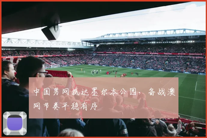 中国男网抵达墨尔本公园，备战澳网节奏平稳有序