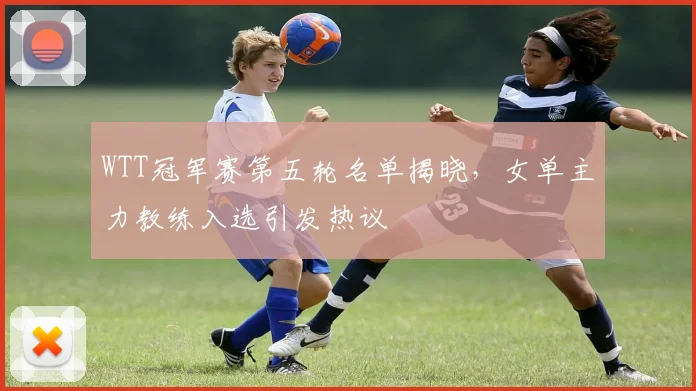WTT冠军赛第五轮名单揭晓，女单主力教练入选引发热议