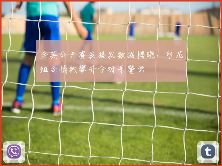 全英公开赛发接发数据揭晓，印尼组合悄然攀升令对手警觉