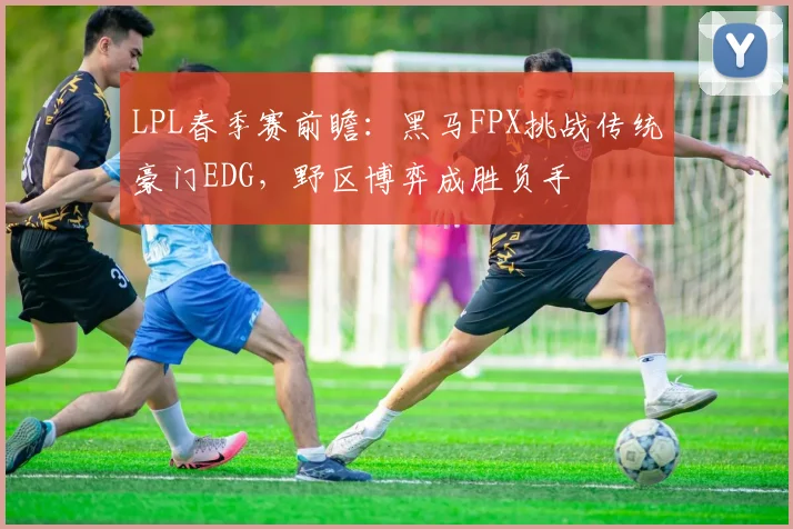 LPL春季赛前瞻：黑马FPX挑战传统豪门EDG，野区博弈成胜负手