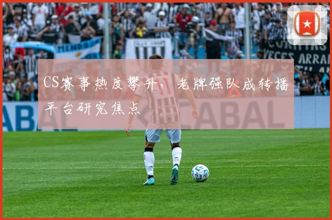CS赛事热度攀升，老牌强队成转播平台研究焦点