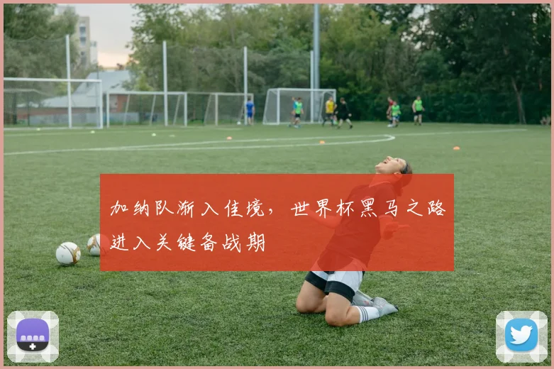 加纳队渐入佳境，世界杯黑马之路进入关键备战期