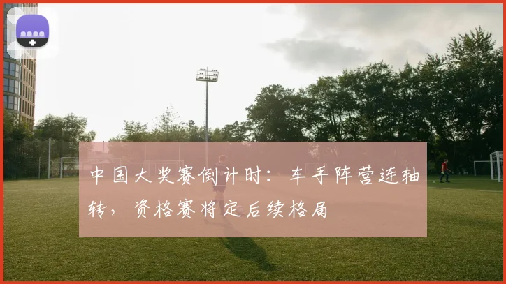 中国大奖赛倒计时：车手阵营连轴转，资格赛将定后续格局