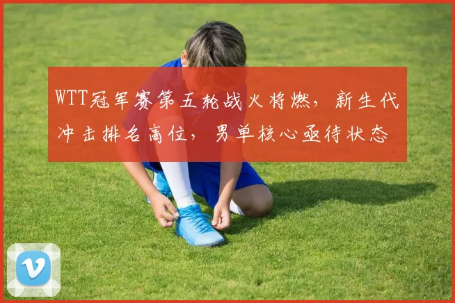 WTT冠军赛第五轮战火将燃，新生代冲击排名高位，男单核心亟待状态回归
