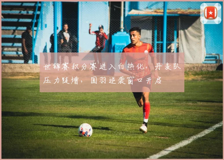 世锦赛积分赛进入白热化，丹麦队压力陡增，国羽逆袭窗口开启