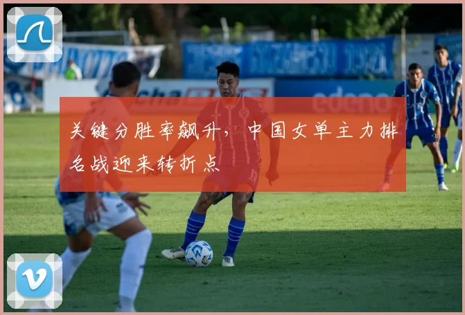 关键分胜率飙升，中国女单主力排名战迎来转折点