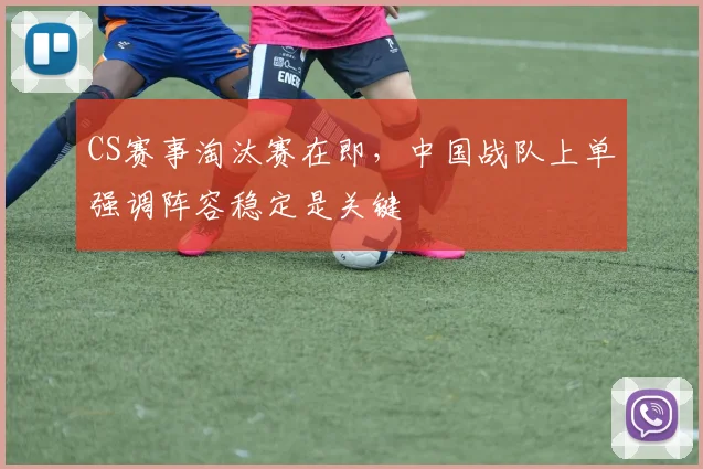 CS赛事淘汰赛在即，中国战队上单强调阵容稳定是关键