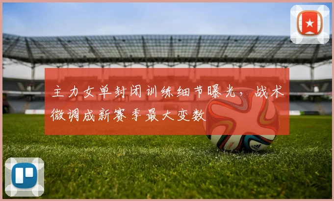 主力女单封闭训练细节曝光，战术微调成新赛季最大变数