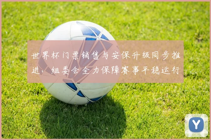 世界杯门票销售与安保升级同步推进，组委会全力保障赛事平稳运行