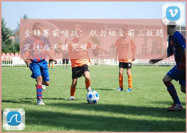 全锦赛前哨战：双打组合前三板稳定性成关键突破口