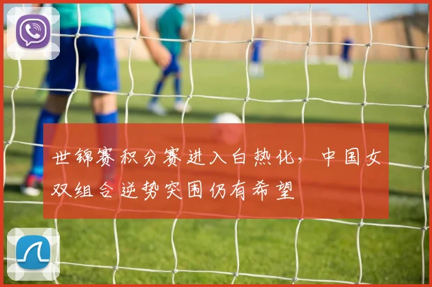 世锦赛积分赛进入白热化，中国女双组合逆势突围仍有希望