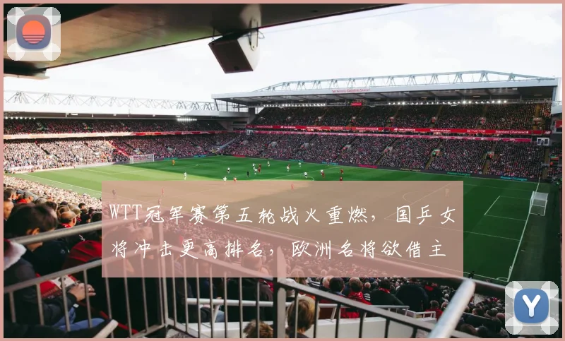 WTT冠军赛第五轮战火重燃，国乒女将冲击更高排名，欧洲名将欲借主场之势强势反弹