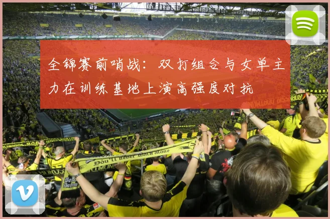 全锦赛前哨战：双打组合与女单主力在训练基地上演高强度对抗