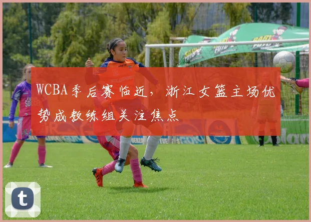 WCBA季后赛临近，浙江女篮主场优势成教练组关注焦点