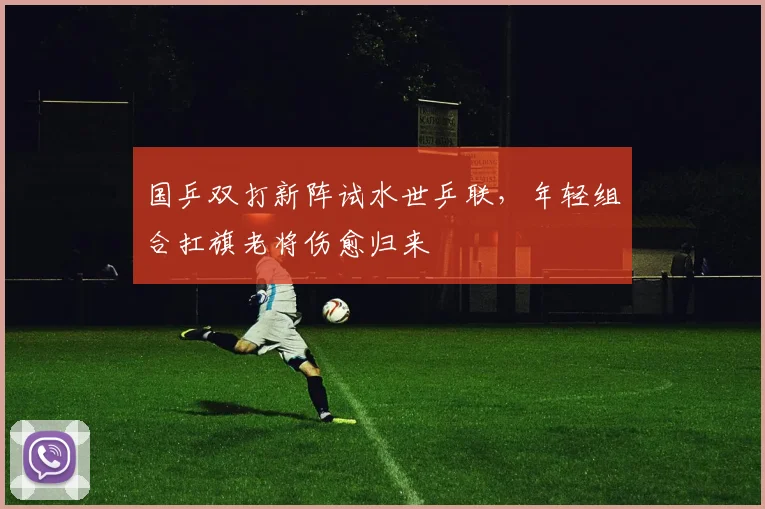 国乒双打新阵试水世乒联，年轻组合扛旗老将伤愈归来