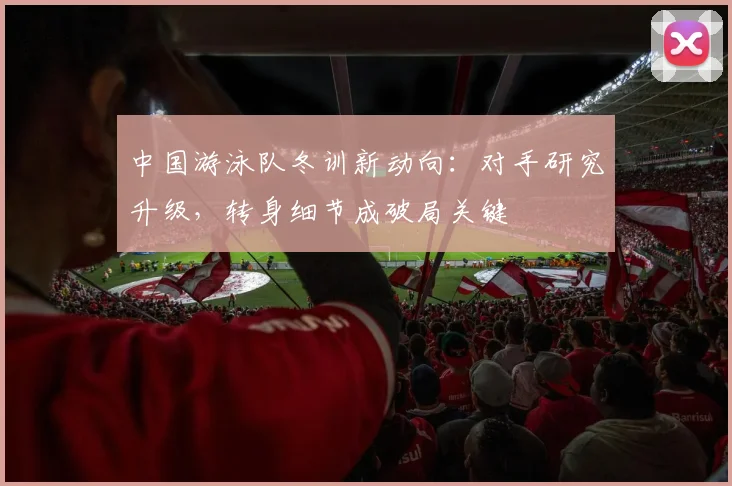 中国游泳队冬训新动向：对手研究升级，转身细节成破局关键
