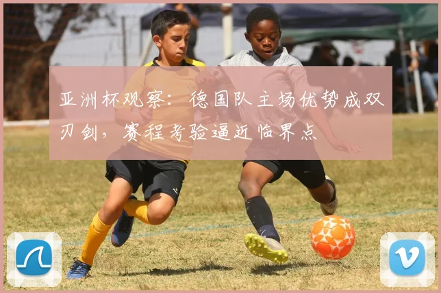亚洲杯观察：德国队主场优势成双刃剑，赛程考验逼近临界点