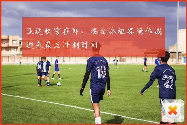 亚运收官在即，混合泳组客场作战迎来最后冲刺时刻