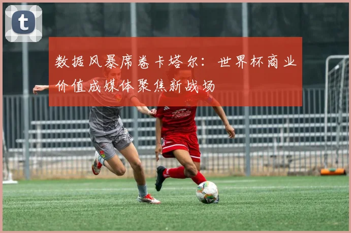 数据风暴席卷卡塔尔：世界杯商业价值成媒体聚焦新战场
