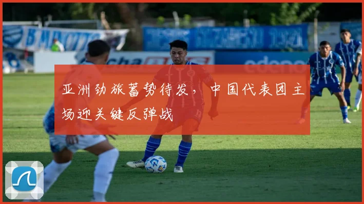 亚洲劲旅蓄势待发，中国代表团主场迎关键反弹战