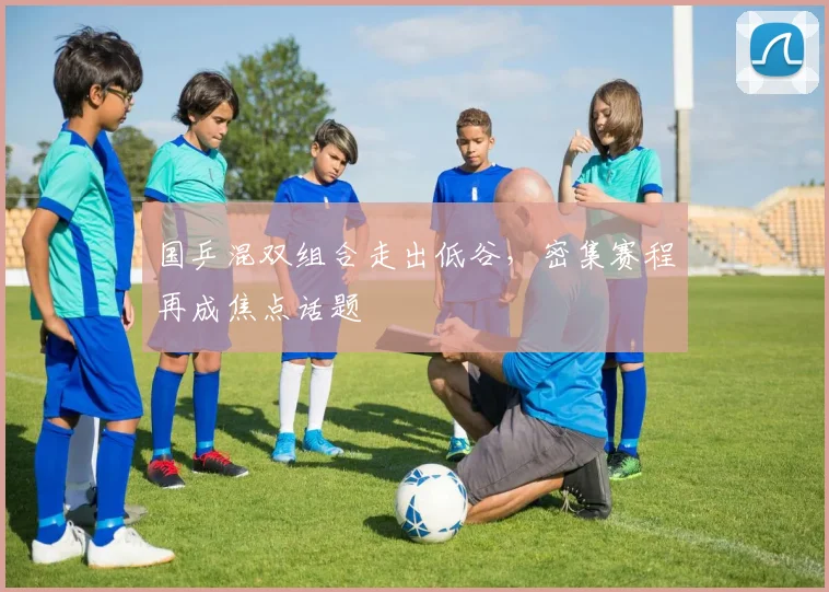国乒混双组合走出低谷，密集赛程再成焦点话题