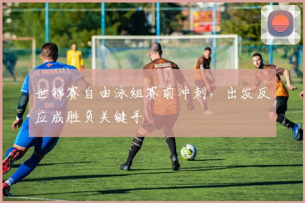 世锦赛自由泳组赛前冲刺，出发反应成胜负关键手