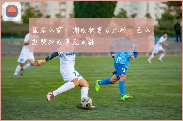 国家队窗口期成联赛分水岭，团队默契渐成争冠关键