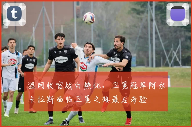 温网收官战白热化，卫冕冠军阿尔卡拉斯面临卫冕之路最后考验