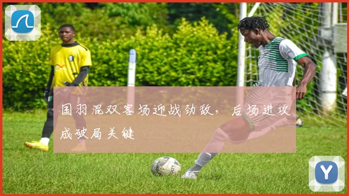 国羽混双客场迎战劲敌，后场进攻成破局关键