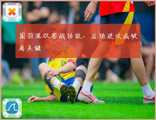 国羽混双客战劲敌，后场进攻成破局关键