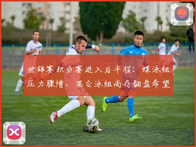 世锦赛积分赛进入后半程：蝶泳组压力骤增，混合泳组尚存翻盘希望
