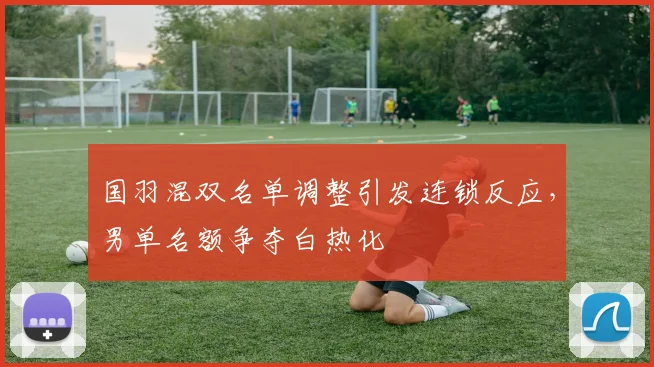 国羽混双名单调整引发连锁反应，男单名额争夺白热化