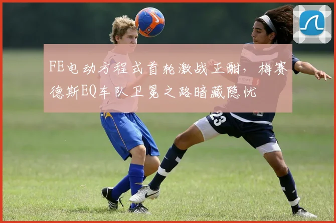 FE电动方程式首轮激战正酣，梅赛德斯EQ车队卫冕之路暗藏隐忧