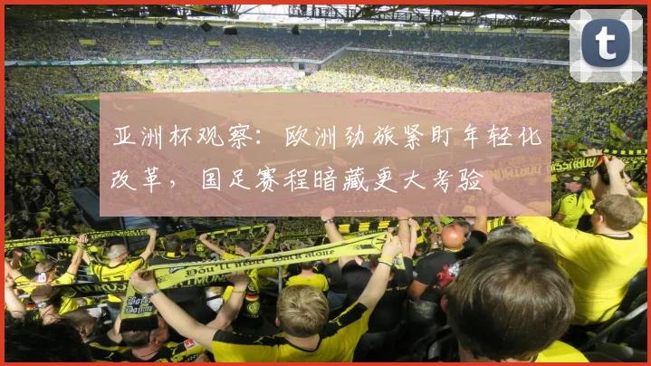 亚洲杯观察：欧洲劲旅紧盯年轻化改革，国足赛程暗藏更大考验