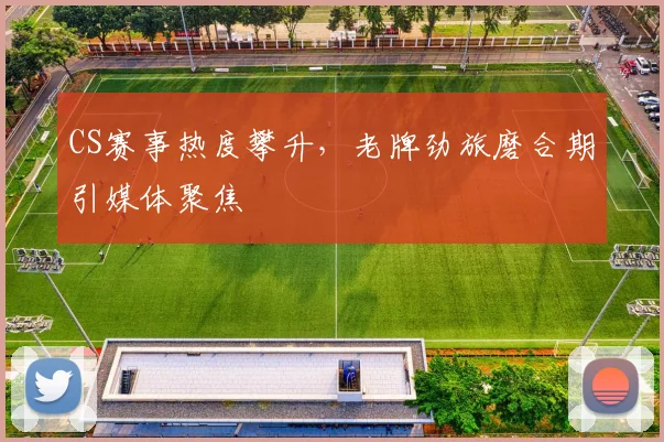 CS赛事热度攀升，老牌劲旅磨合期引媒体聚焦