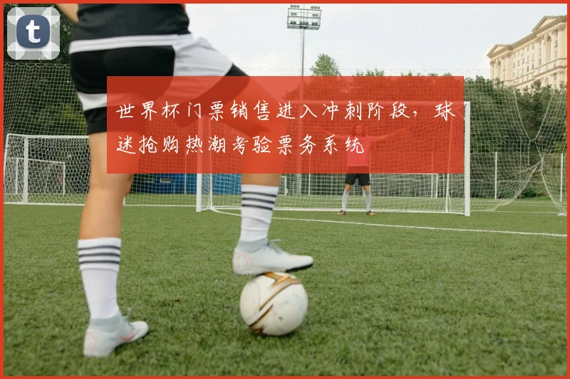 世界杯门票销售进入冲刺阶段，球迷抢购热潮考验票务系统