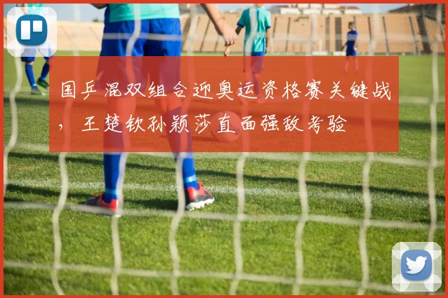 国乒混双组合迎奥运资格赛关键战，王楚钦孙颖莎直面强敌考验