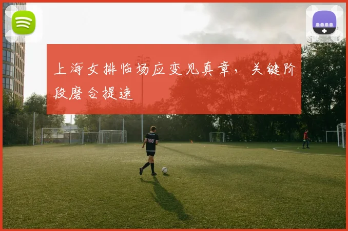 上海女排临场应变见真章，关键阶段磨合提速