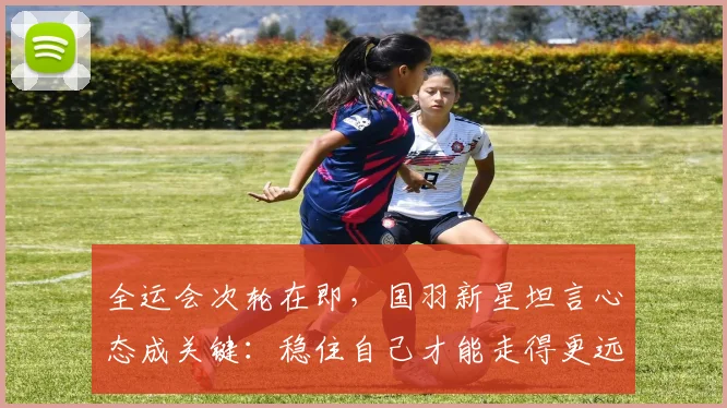 全运会次轮在即，国羽新星坦言心态成关键：稳住自己才能走得更远
