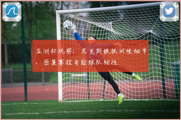 亚洲杯观察：尼克斯狠抓训练细节，密集赛程考验球队韧性