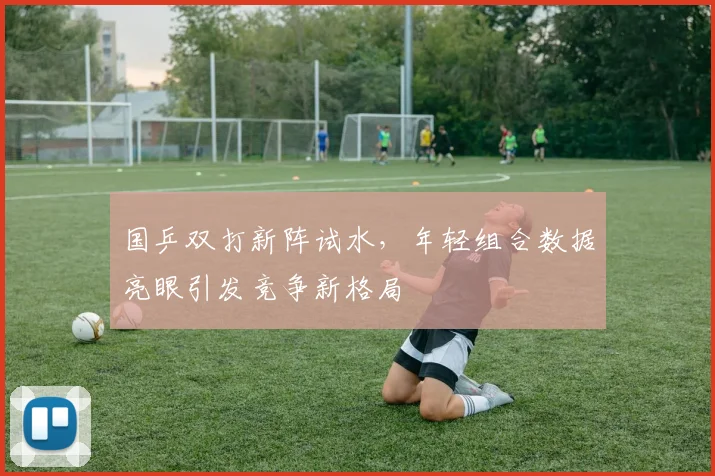 国乒双打新阵试水，年轻组合数据亮眼引发竞争新格局