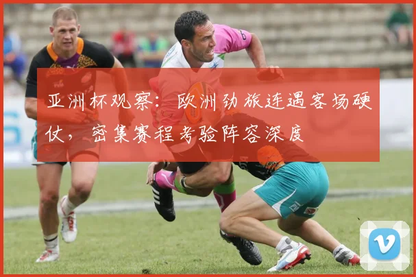 亚洲杯观察：欧洲劲旅连遇客场硬仗，密集赛程考验阵容深度