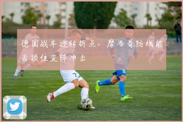 德国战车迎转折点，摩洛哥防线能否顶住变阵冲击