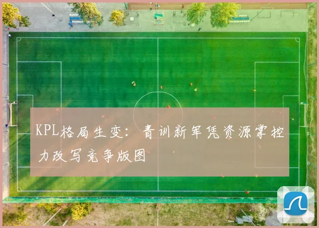 KPL格局生变：青训新军凭资源掌控力改写竞争版图