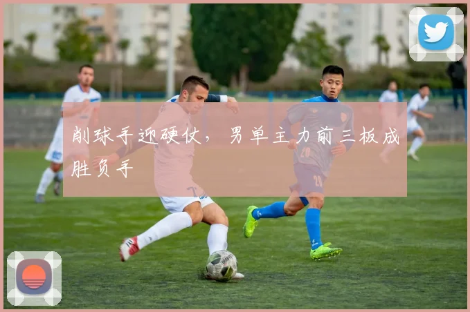 削球手迎硬仗，男单主力前三板成胜负手