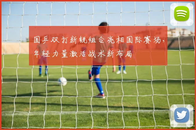 国乒双打新锐组合亮相国际赛场，年轻力量激活战术新布局