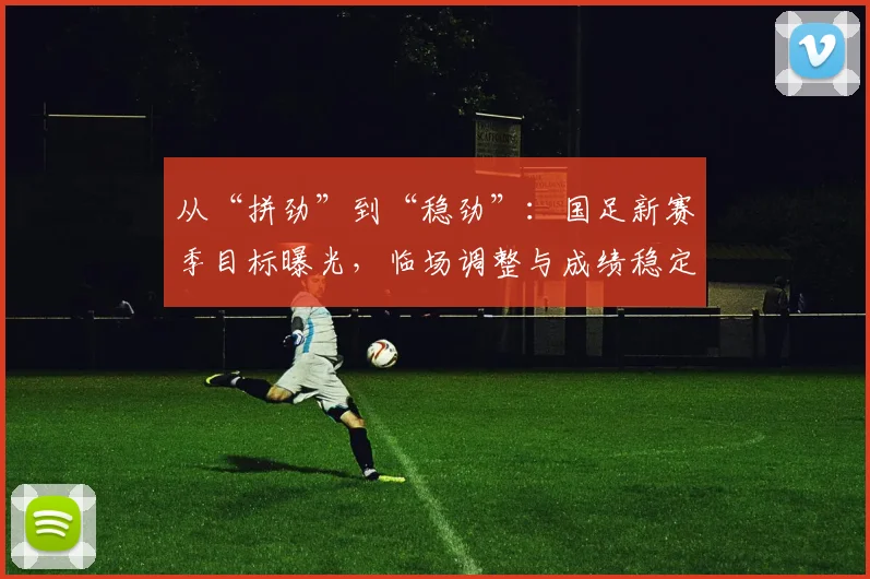 从“拼劲”到“稳劲”：国足新赛季目标曝光，临场调整与成绩稳定成硬指标