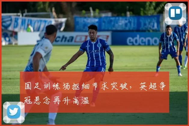 国足训练场抠细节求突破，英超争冠悬念再升高温