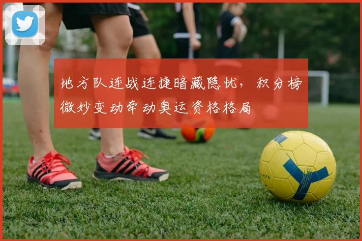 地方队连战连捷暗藏隐忧，积分榜微妙变动牵动奥运资格格局